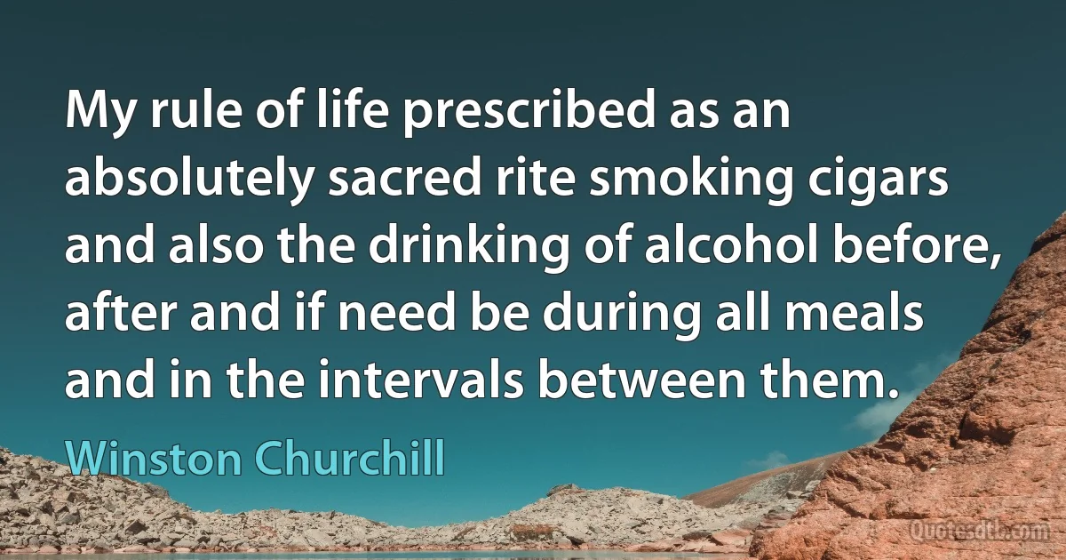 My rule of life prescribed as an absolutely sacred rite smoking cigars and also the drinking of alcohol before, after and if need be during all meals and in the intervals between them. (Winston Churchill)