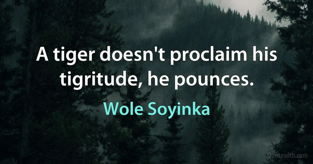 A tiger doesn't proclaim his tigritude, he pounces. (Wole Soyinka)