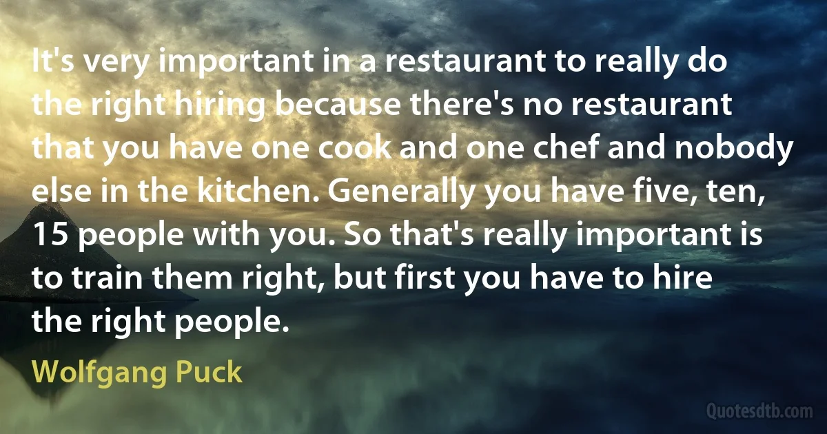 It's very important in a restaurant to really do the right hiring because there's no restaurant that you have one cook and one chef and nobody else in the kitchen. Generally you have five, ten, 15 people with you. So that's really important is to train them right, but first you have to hire the right people. (Wolfgang Puck)