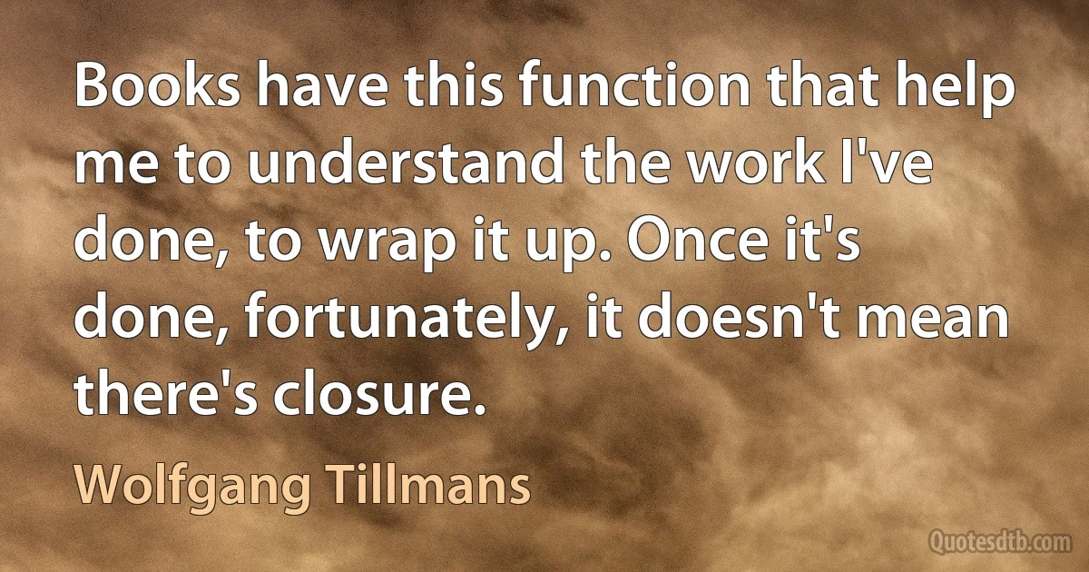 Books have this function that help me to understand the work I've done, to wrap it up. Once it's done, fortunately, it doesn't mean there's closure. (Wolfgang Tillmans)