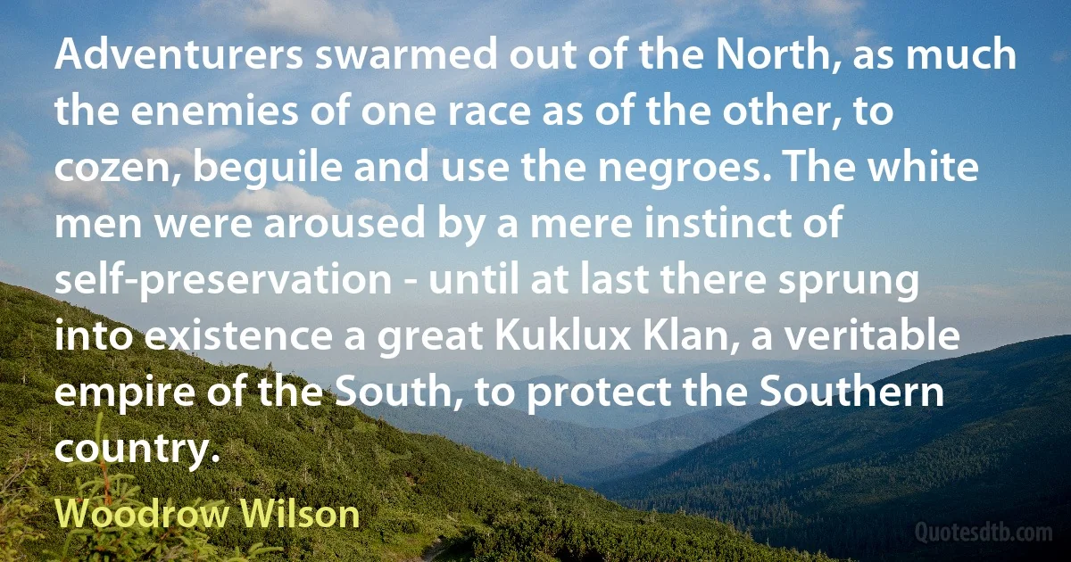 Adventurers swarmed out of the North, as much the enemies of one race as of the other, to cozen, beguile and use the negroes. The white men were aroused by a mere instinct of self-preservation - until at last there sprung into existence a great Kuklux Klan, a veritable empire of the South, to protect the Southern country. (Woodrow Wilson)