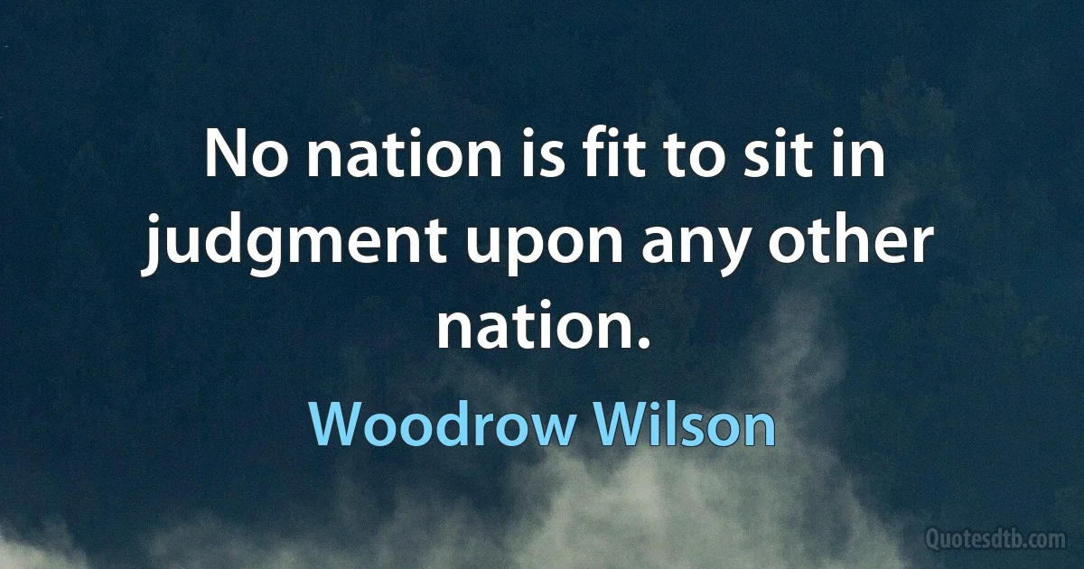 No nation is fit to sit in judgment upon any other nation. (Woodrow Wilson)