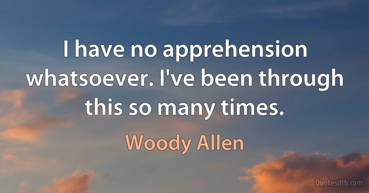 I have no apprehension whatsoever. I've been through this so many times. (Woody Allen)