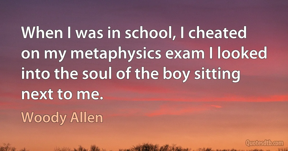 When I was in school, I cheated on my metaphysics exam I looked into the soul of the boy sitting next to me. (Woody Allen)