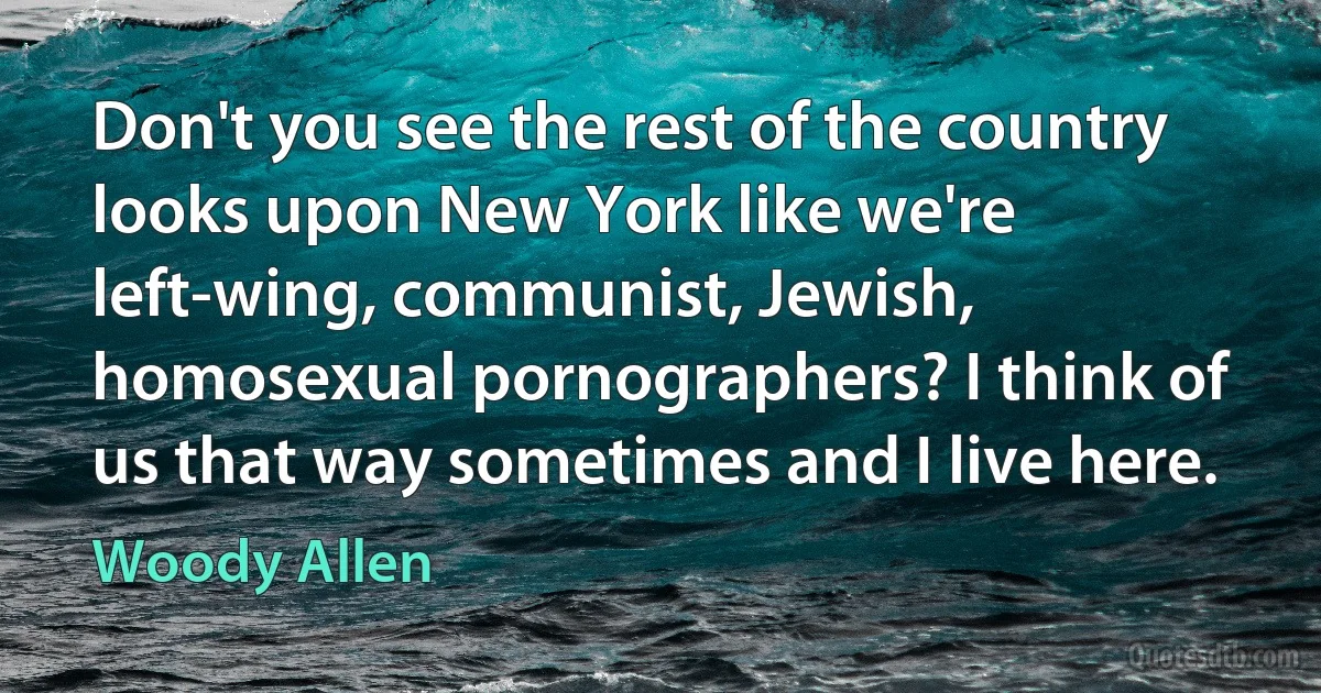 Don't you see the rest of the country looks upon New York like we're left-wing, communist, Jewish, homosexual pornographers? I think of us that way sometimes and I live here. (Woody Allen)