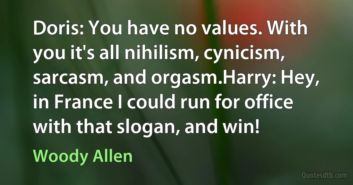 Doris: You have no values. With you it's all nihilism, cynicism, sarcasm, and orgasm.Harry: Hey, in France I could run for office with that slogan, and win! (Woody Allen)