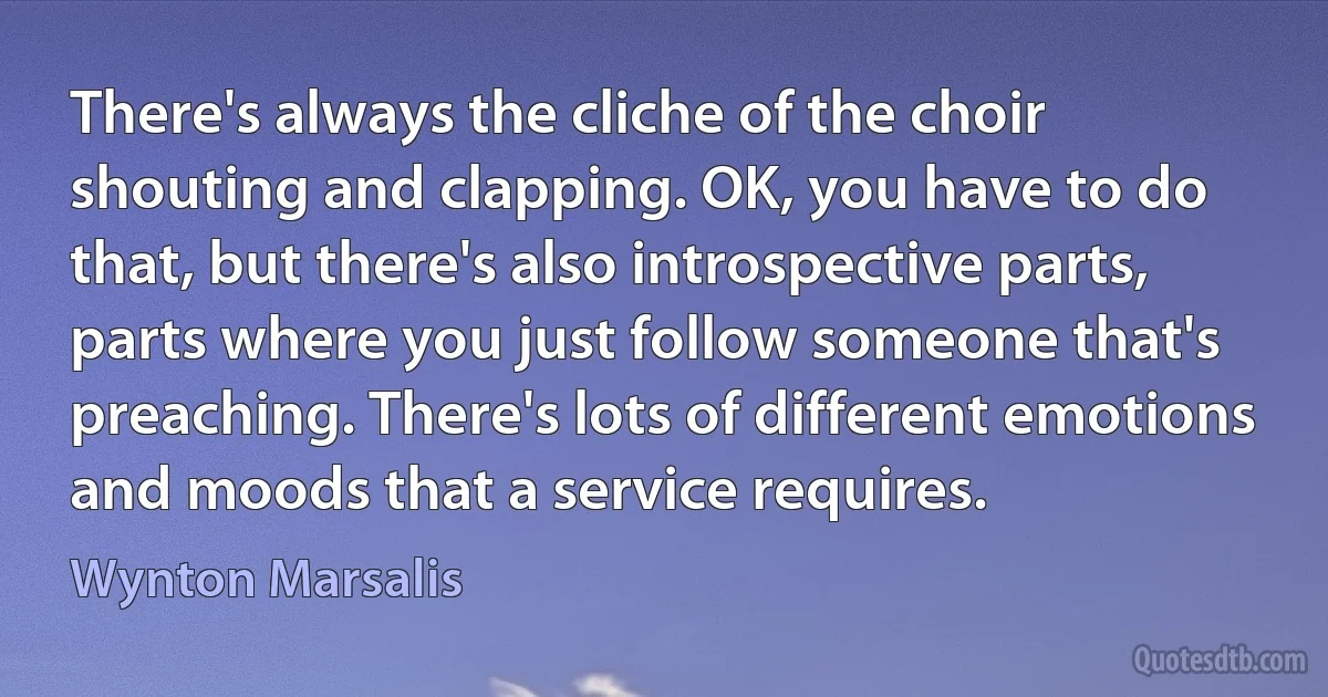 There's always the cliche of the choir shouting and clapping. OK, you have to do that, but there's also introspective parts, parts where you just follow someone that's preaching. There's lots of different emotions and moods that a service requires. (Wynton Marsalis)