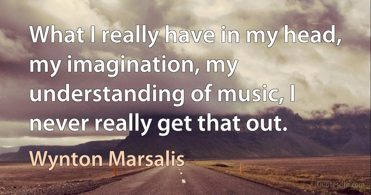 What I really have in my head, my imagination, my understanding of music, I never really get that out. (Wynton Marsalis)