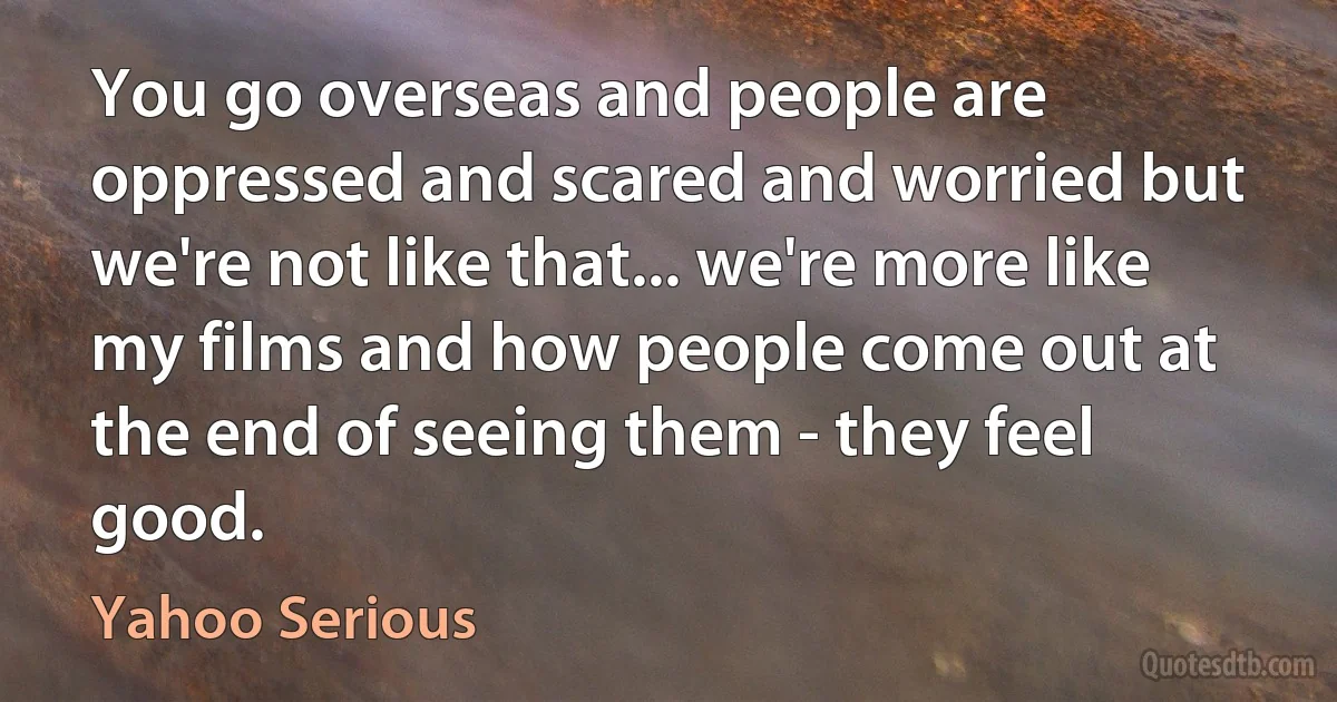 You go overseas and people are oppressed and scared and worried but we're not like that... we're more like my films and how people come out at the end of seeing them - they feel good. (Yahoo Serious)