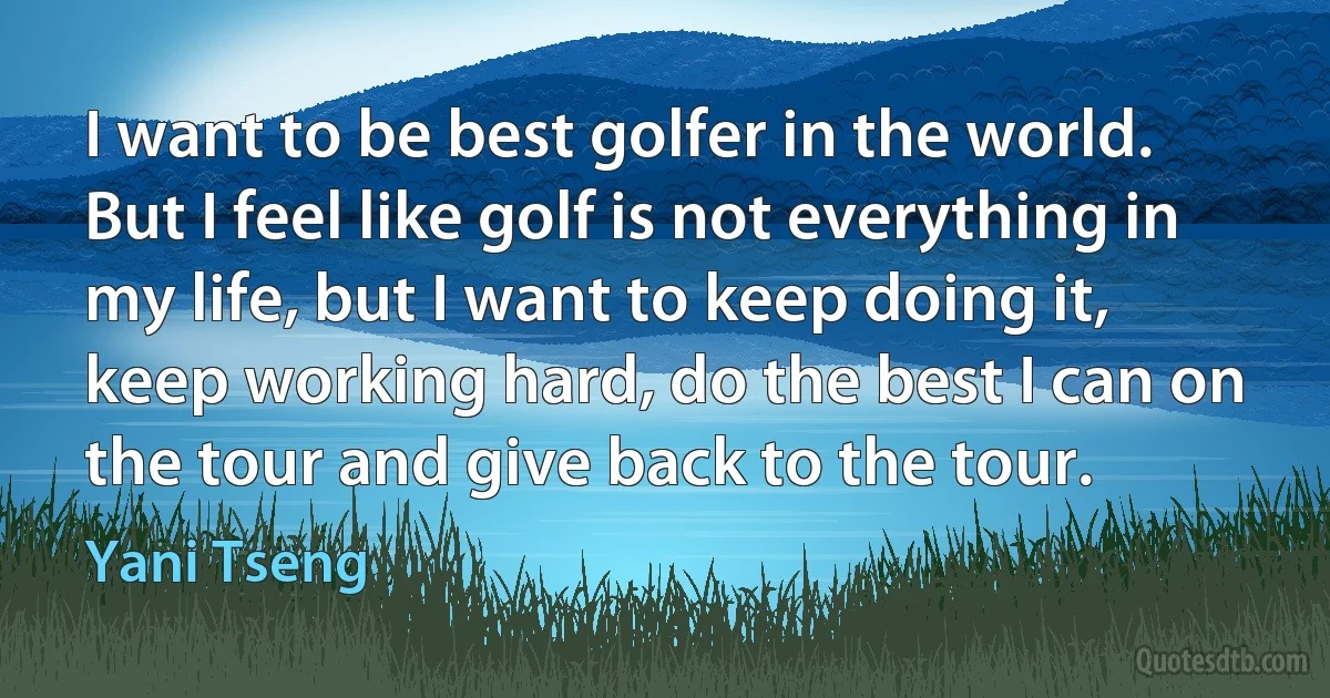 I want to be best golfer in the world. But I feel like golf is not everything in my life, but I want to keep doing it, keep working hard, do the best I can on the tour and give back to the tour. (Yani Tseng)