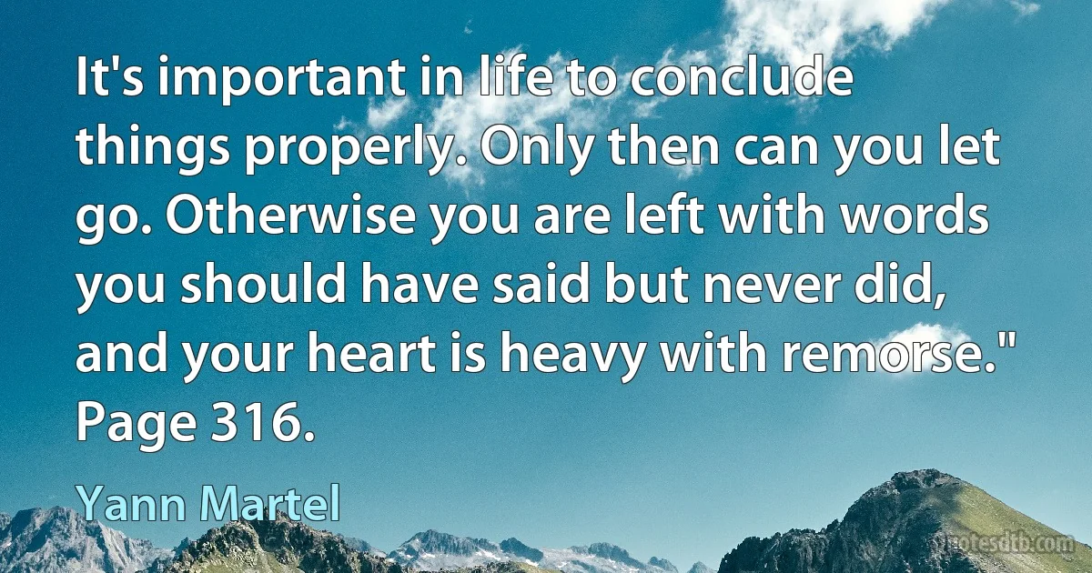 It's important in life to conclude things properly. Only then can you let go. Otherwise you are left with words you should have said but never did, and your heart is heavy with remorse." Page 316. (Yann Martel)