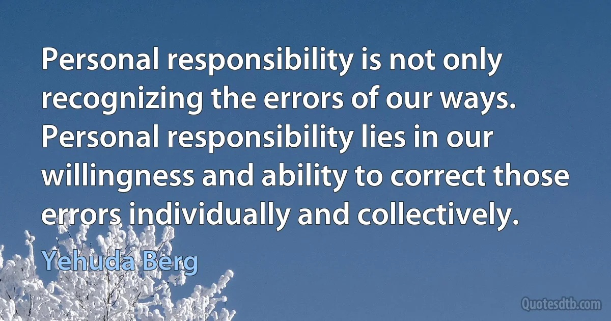 Personal responsibility is not only recognizing the errors of our ways. Personal responsibility lies in our willingness and ability to correct those errors individually and collectively. (Yehuda Berg)