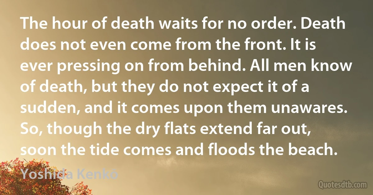 The hour of death waits for no order. Death does not even come from the front. It is ever pressing on from behind. All men know of death, but they do not expect it of a sudden, and it comes upon them unawares. So, though the dry flats extend far out, soon the tide comes and floods the beach. (Yoshida Kenkō)