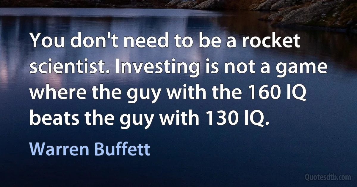You don't need to be a rocket scientist. Investing is not a game where the guy with the 160 IQ beats the guy with 130 IQ. (Warren Buffett)