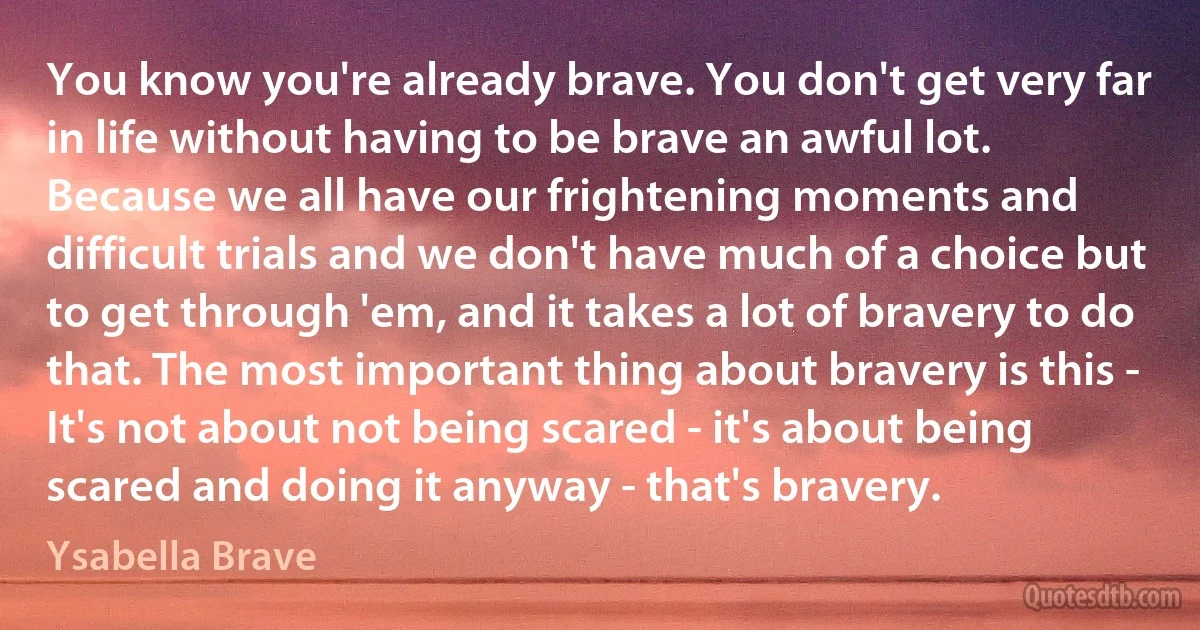 You know you're already brave. You don't get very far in life without having to be brave an awful lot. Because we all have our frightening moments and difficult trials and we don't have much of a choice but to get through 'em, and it takes a lot of bravery to do that. The most important thing about bravery is this - It's not about not being scared - it's about being scared and doing it anyway - that's bravery. (Ysabella Brave)