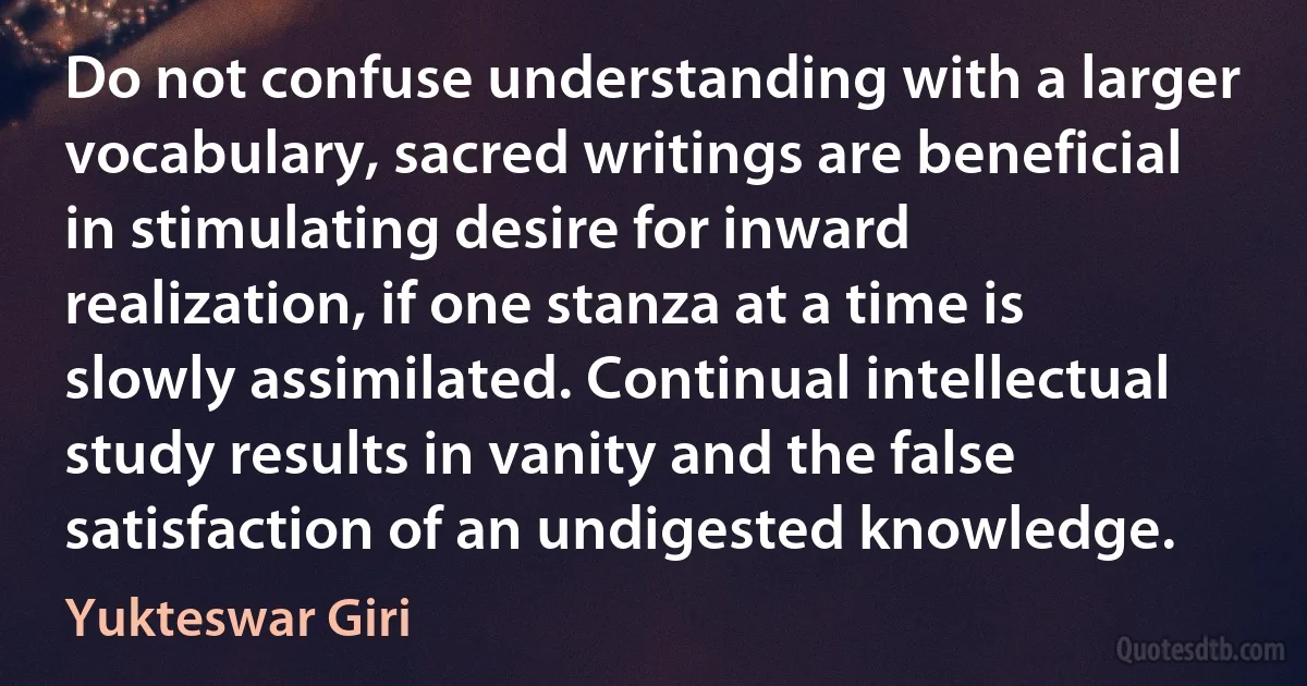 Do not confuse understanding with a larger vocabulary, sacred writings are beneficial in stimulating desire for inward realization, if one stanza at a time is slowly assimilated. Continual intellectual study results in vanity and the false satisfaction of an undigested knowledge. (Yukteswar Giri)