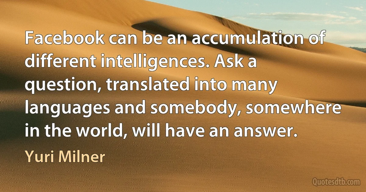 Facebook can be an accumulation of different intelligences. Ask a question, translated into many languages and somebody, somewhere in the world, will have an answer. (Yuri Milner)