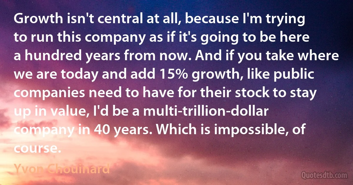 Growth isn't central at all, because I'm trying to run this company as if it's going to be here a hundred years from now. And if you take where we are today and add 15% growth, like public companies need to have for their stock to stay up in value, I'd be a multi-trillion-dollar company in 40 years. Which is impossible, of course. (Yvon Chouinard)