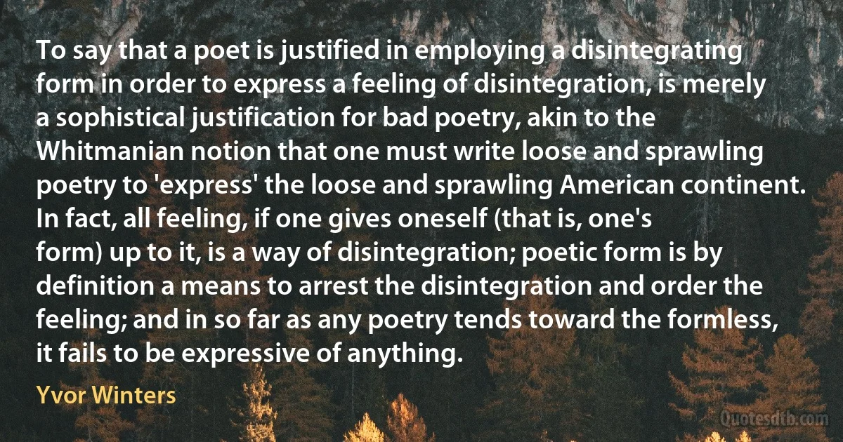 To say that a poet is justified in employing a disintegrating form in order to express a feeling of disintegration, is merely a sophistical justification for bad poetry, akin to the Whitmanian notion that one must write loose and sprawling poetry to 'express' the loose and sprawling American continent. In fact, all feeling, if one gives oneself (that is, one's form) up to it, is a way of disintegration; poetic form is by definition a means to arrest the disintegration and order the feeling; and in so far as any poetry tends toward the formless, it fails to be expressive of anything. (Yvor Winters)