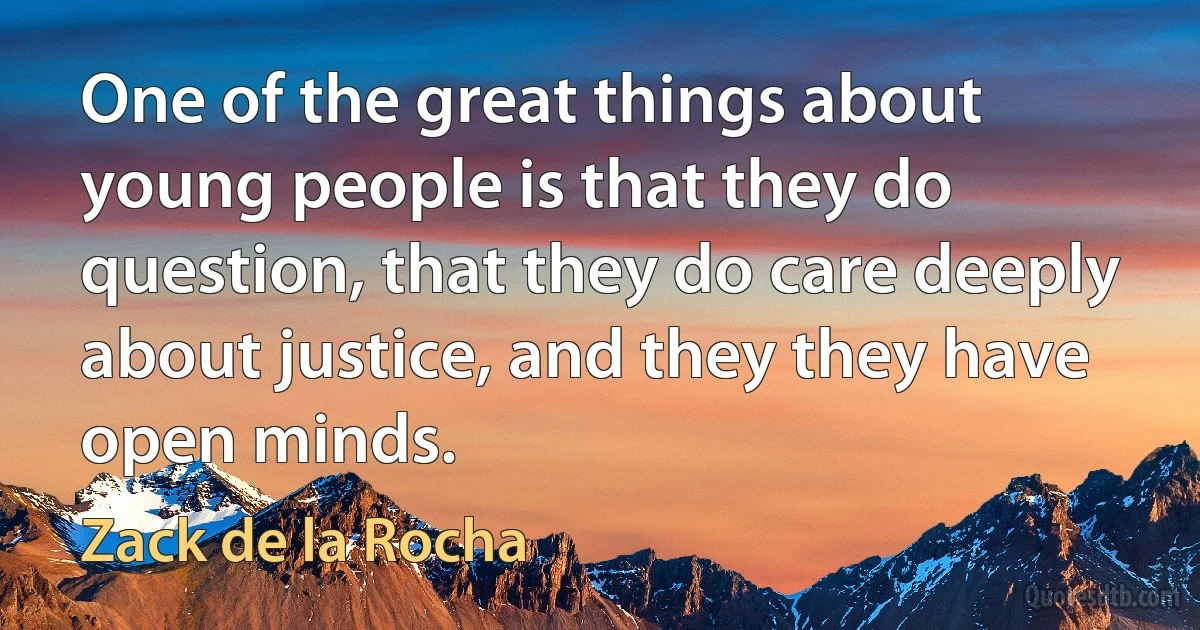 One of the great things about young people is that they do question, that they do care deeply about justice, and they they have open minds. (Zack de la Rocha)