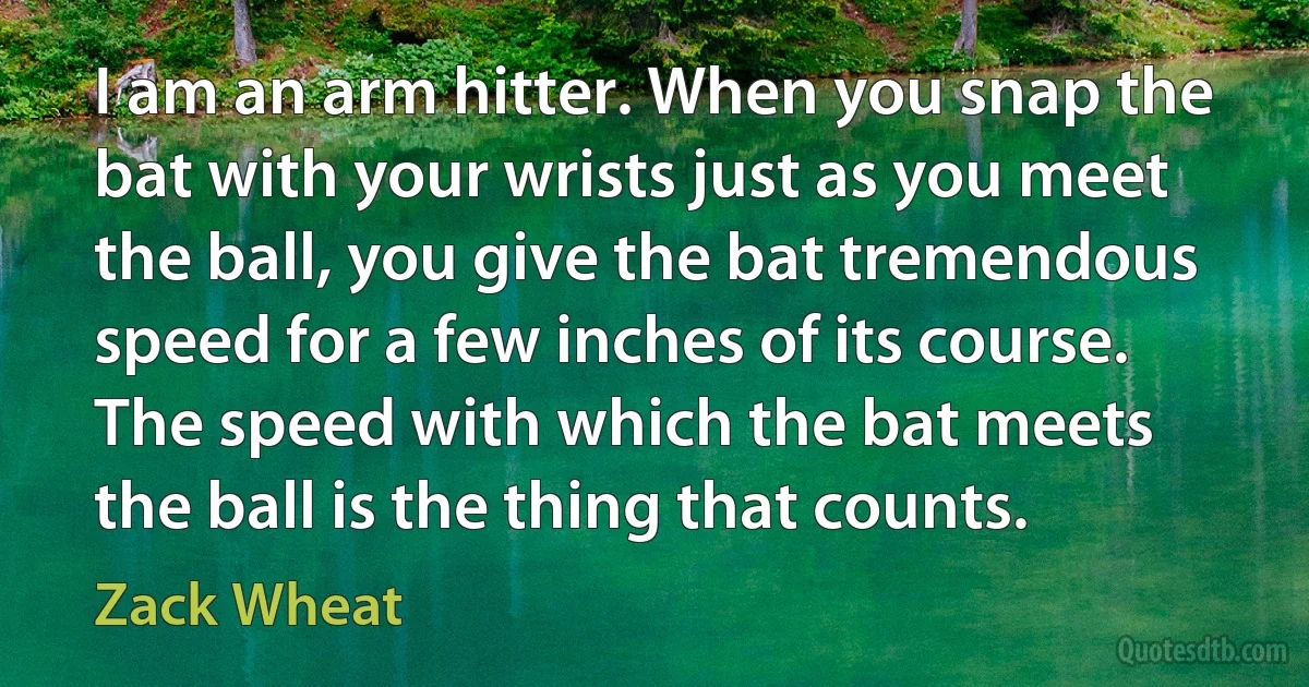 I am an arm hitter. When you snap the bat with your wrists just as you meet the ball, you give the bat tremendous speed for a few inches of its course. The speed with which the bat meets the ball is the thing that counts. (Zack Wheat)