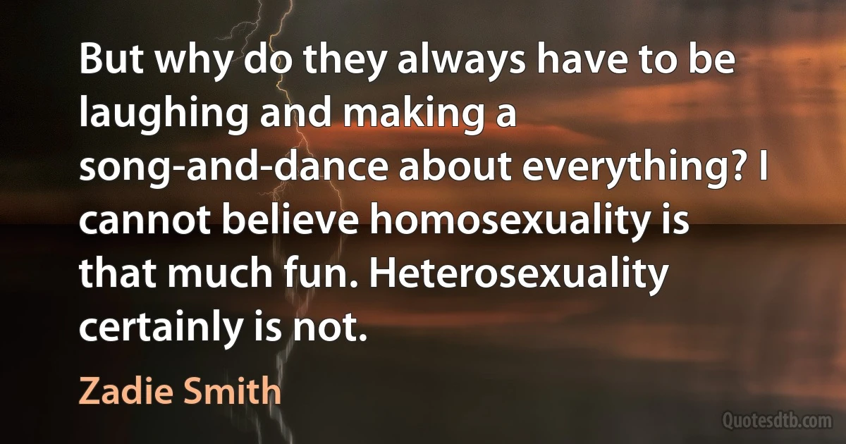 But why do they always have to be laughing and making a song-and-dance about everything? I cannot believe homosexuality is that much fun. Heterosexuality certainly is not. (Zadie Smith)