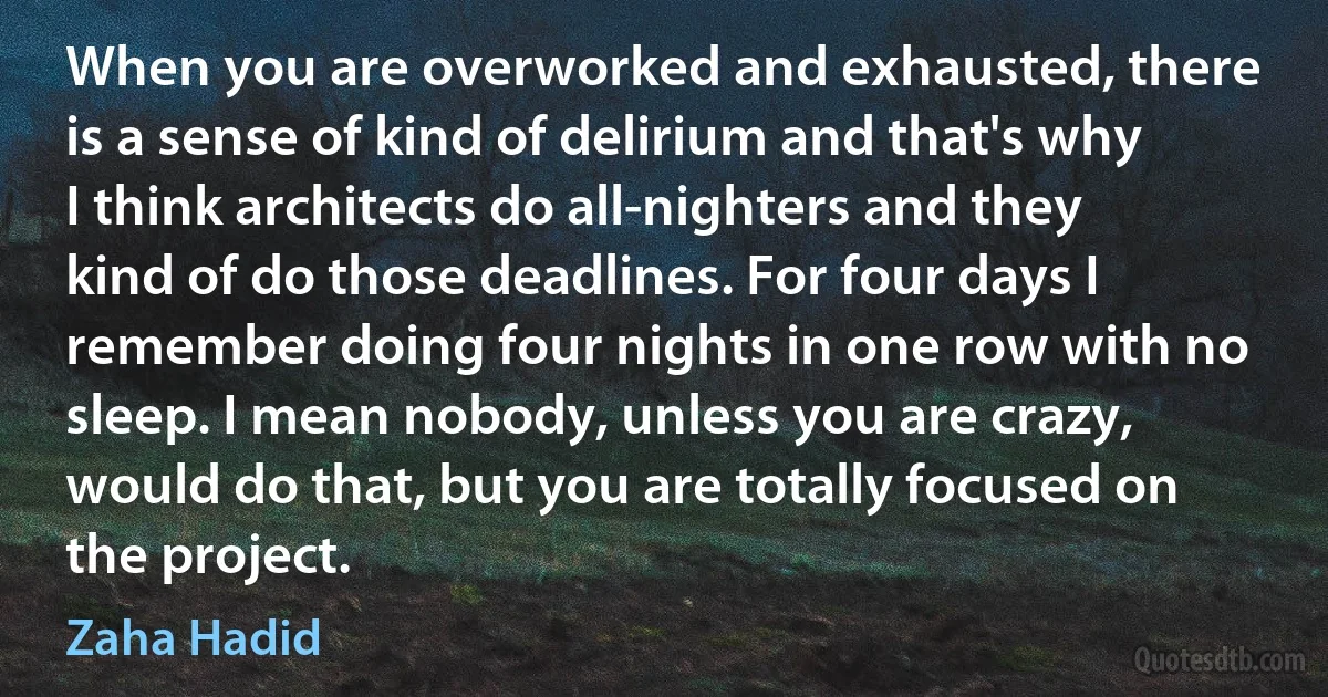 When you are overworked and exhausted, there is a sense of kind of delirium and that's why I think architects do all-nighters and they kind of do those deadlines. For four days I remember doing four nights in one row with no sleep. I mean nobody, unless you are crazy, would do that, but you are totally focused on the project. (Zaha Hadid)