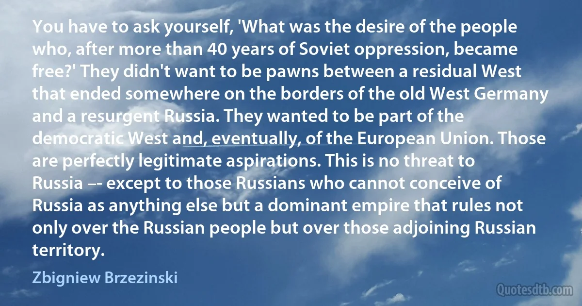 You have to ask yourself, 'What was the desire of the people who, after more than 40 years of Soviet oppression, became free?' They didn't want to be pawns between a residual West that ended somewhere on the borders of the old West Germany and a resurgent Russia. They wanted to be part of the democratic West and, eventually, of the European Union. Those are perfectly legitimate aspirations. This is no threat to Russia –- except to those Russians who cannot conceive of Russia as anything else but a dominant empire that rules not only over the Russian people but over those adjoining Russian territory. (Zbigniew Brzezinski)