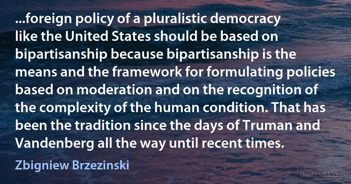 ...foreign policy of a pluralistic democracy like the United States should be based on bipartisanship because bipartisanship is the means and the framework for formulating policies based on moderation and on the recognition of the complexity of the human condition. That has been the tradition since the days of Truman and Vandenberg all the way until recent times. (Zbigniew Brzezinski)