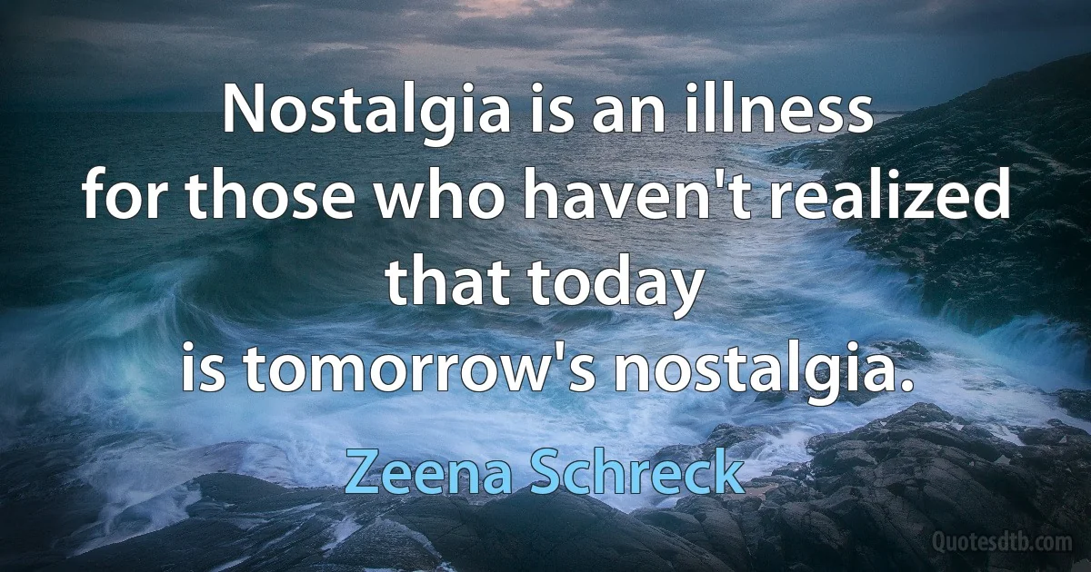 Nostalgia is an illness
for those who haven't realized
that today
is tomorrow's nostalgia. (Zeena Schreck)