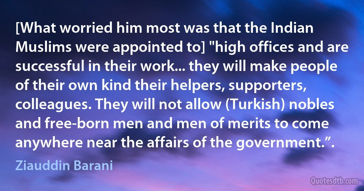 [What worried him most was that the Indian Muslims were appointed to] "high offices and are successful in their work... they will make people of their own kind their helpers, supporters, colleagues. They will not allow (Turkish) nobles and free-born men and men of merits to come anywhere near the affairs of the government.”. (Ziauddin Barani)