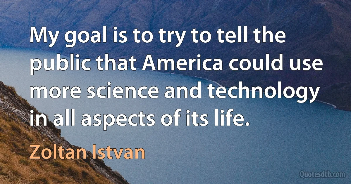 My goal is to try to tell the public that America could use more science and technology in all aspects of its life. (Zoltan Istvan)