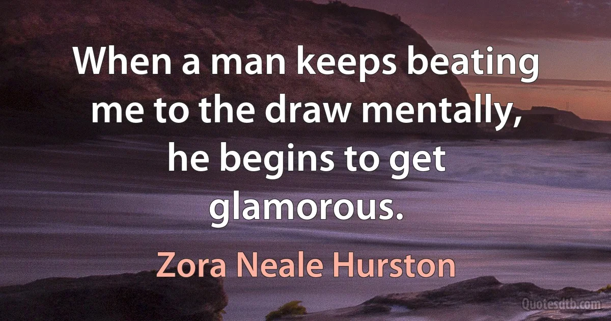 When a man keeps beating me to the draw mentally, he begins to get glamorous. (Zora Neale Hurston)