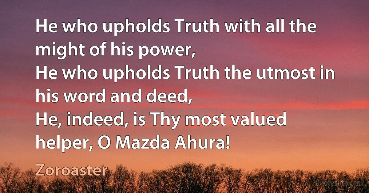 He who upholds Truth with all the might of his power,
He who upholds Truth the utmost in his word and deed,
He, indeed, is Thy most valued helper, O Mazda Ahura! (Zoroaster)