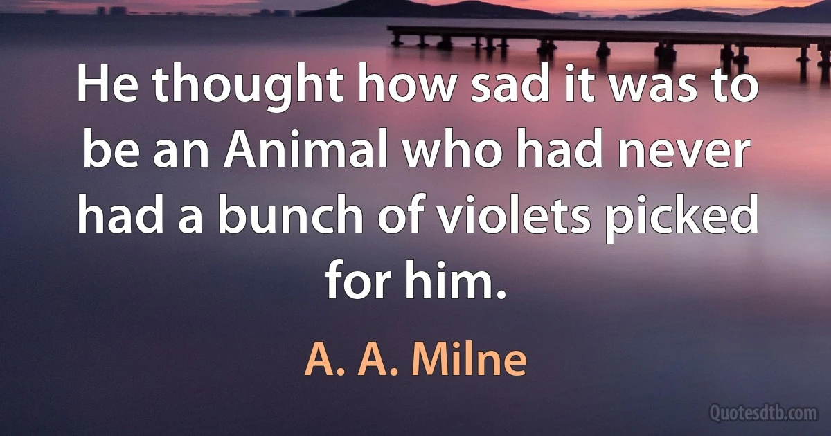 He thought how sad it was to be an Animal who had never had a bunch of violets picked for him. (A. A. Milne)