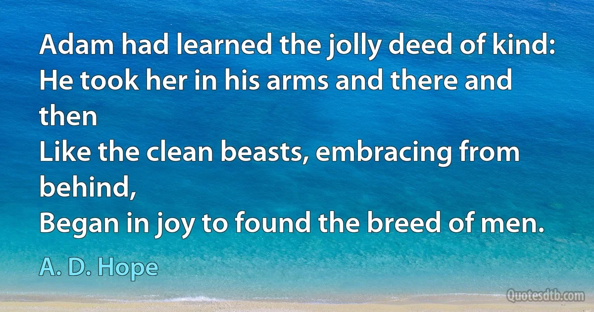 Adam had learned the jolly deed of kind:
He took her in his arms and there and then
Like the clean beasts, embracing from behind,
Began in joy to found the breed of men. (A. D. Hope)