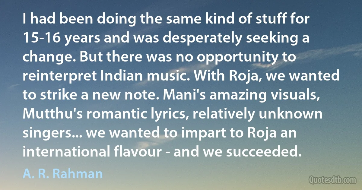 I had been doing the same kind of stuff for 15-16 years and was desperately seeking a change. But there was no opportunity to reinterpret Indian music. With Roja, we wanted to strike a new note. Mani's amazing visuals, Mutthu's romantic lyrics, relatively unknown singers... we wanted to impart to Roja an international flavour - and we succeeded. (A. R. Rahman)