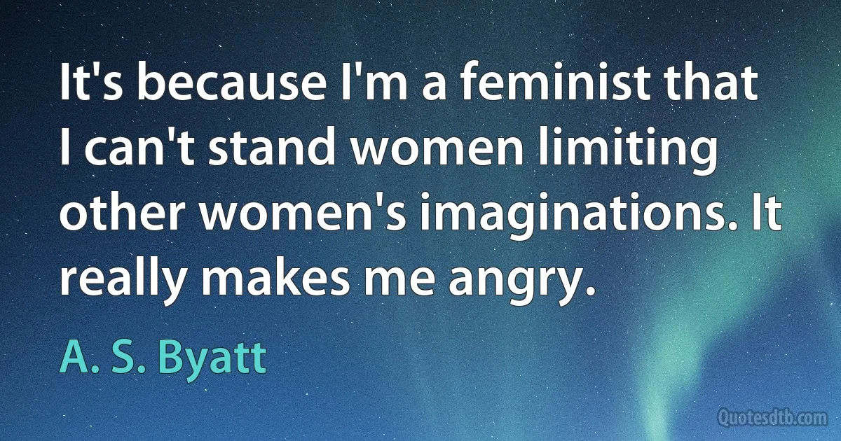 It's because I'm a feminist that I can't stand women limiting other women's imaginations. It really makes me angry. (A. S. Byatt)