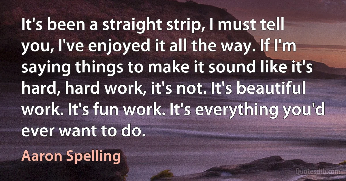 It's been a straight strip, I must tell you, I've enjoyed it all the way. If I'm saying things to make it sound like it's hard, hard work, it's not. It's beautiful work. It's fun work. It's everything you'd ever want to do. (Aaron Spelling)