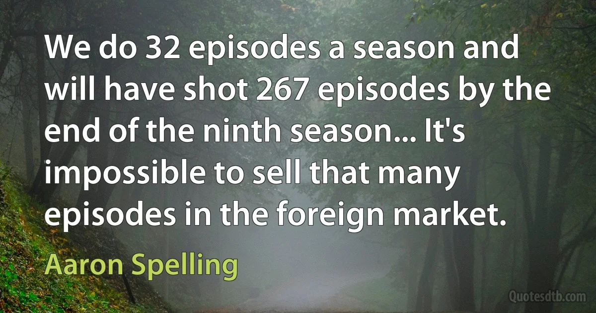 We do 32 episodes a season and will have shot 267 episodes by the end of the ninth season... It's impossible to sell that many episodes in the foreign market. (Aaron Spelling)