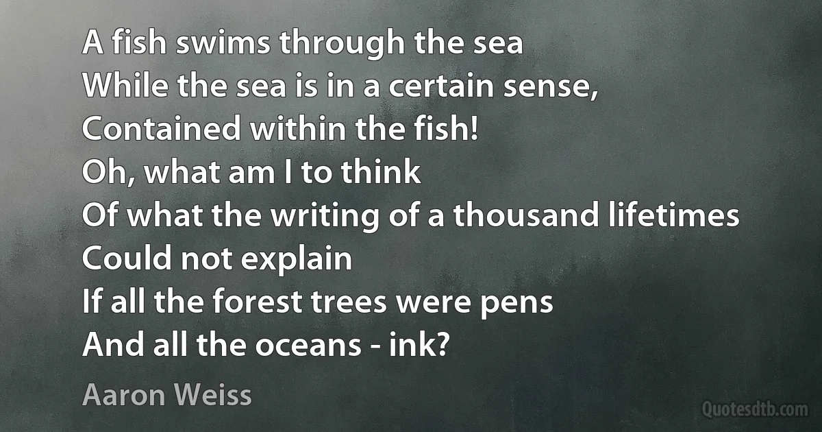 A fish swims through the sea
While the sea is in a certain sense,
Contained within the fish!
Oh, what am I to think
Of what the writing of a thousand lifetimes
Could not explain
If all the forest trees were pens
And all the oceans - ink? (Aaron Weiss)