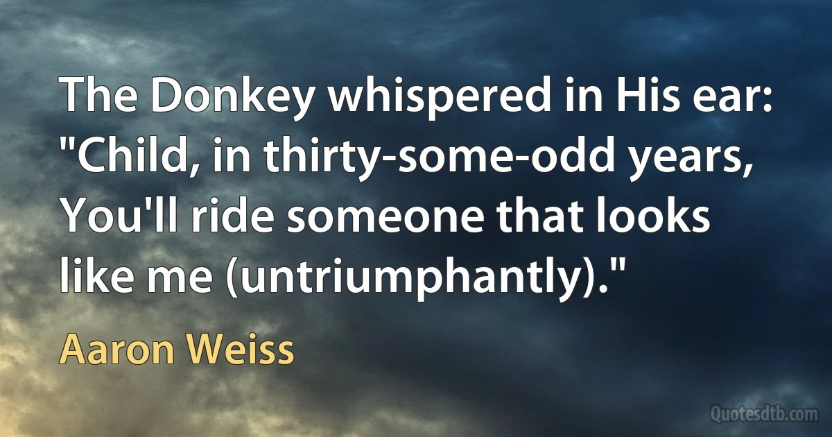 The Donkey whispered in His ear:
"Child, in thirty-some-odd years,
You'll ride someone that looks like me (untriumphantly)." (Aaron Weiss)