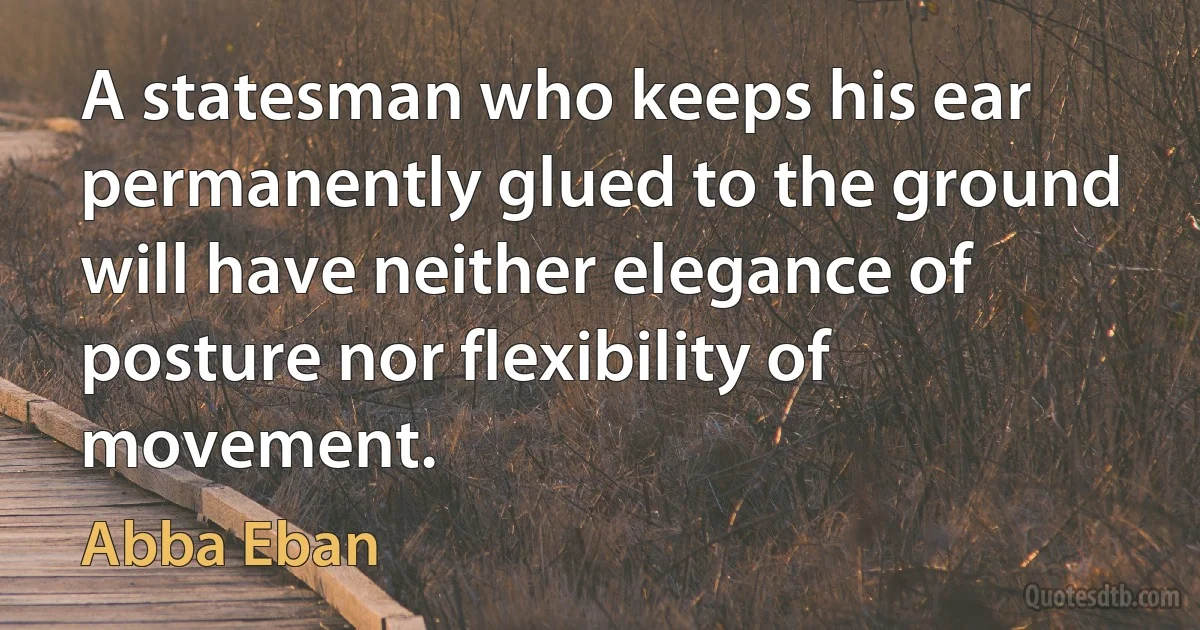 A statesman who keeps his ear permanently glued to the ground will have neither elegance of posture nor flexibility of movement. (Abba Eban)