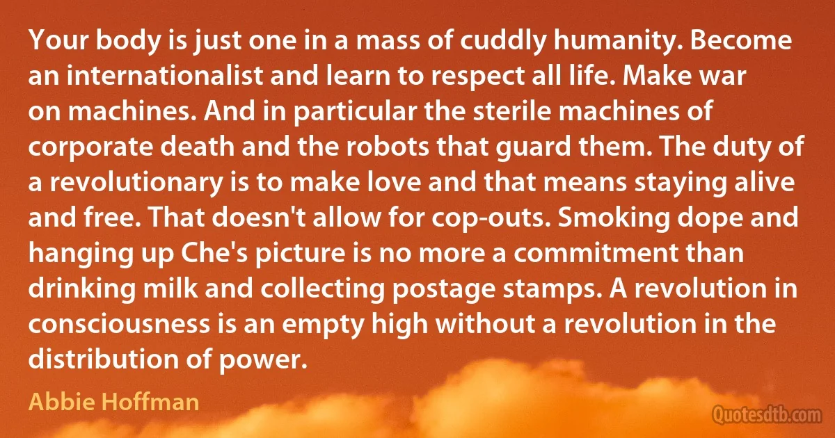 Your body is just one in a mass of cuddly humanity. Become an internationalist and learn to respect all life. Make war on machines. And in particular the sterile machines of corporate death and the robots that guard them. The duty of a revolutionary is to make love and that means staying alive and free. That doesn't allow for cop-outs. Smoking dope and hanging up Che's picture is no more a commitment than drinking milk and collecting postage stamps. A revolution in consciousness is an empty high without a revolution in the distribution of power. (Abbie Hoffman)