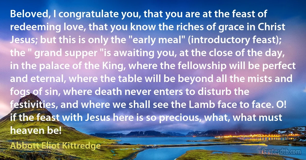 Beloved, I congratulate you, that you are at the feast of redeeming love, that you know the riches of grace in Christ Jesus; but this is only the "early meal" (introductory feast); the " grand supper "is awaiting you, at the close of the day, in the palace of the King, where the fellowship will be perfect and eternal, where the table will be beyond all the mists and fogs of sin, where death never enters to disturb the festivities, and where we shall see the Lamb face to face. O! if the feast with Jesus here is so precious, what, what must heaven be! (Abbott Eliot Kittredge)