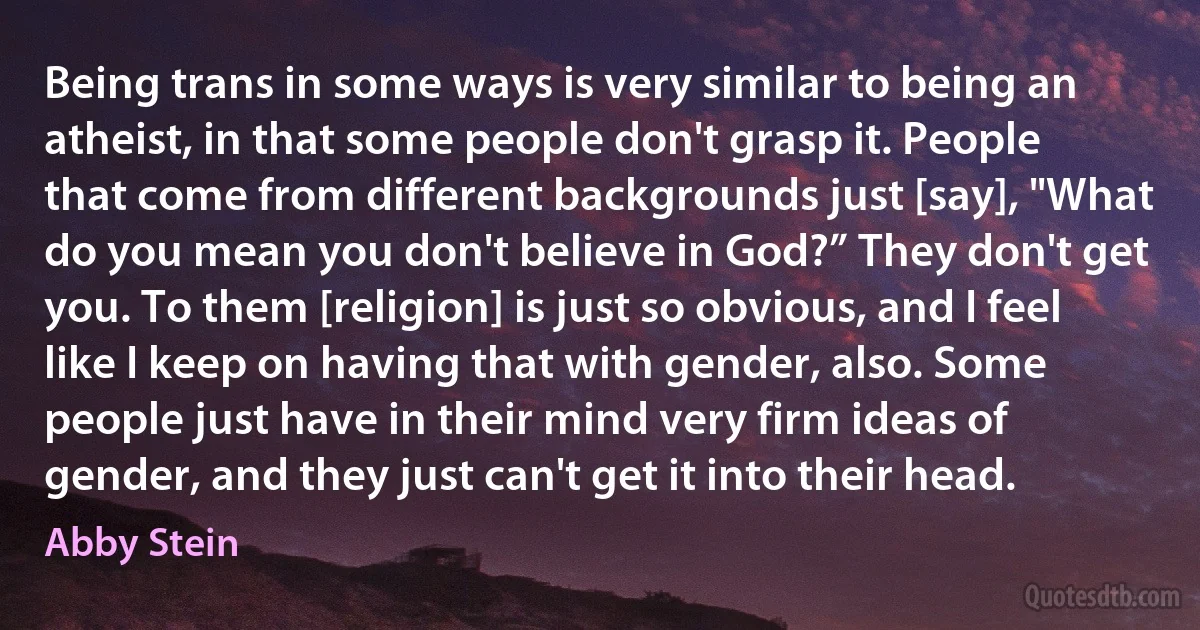 Being trans in some ways is very similar to being an atheist, in that some people don't grasp it. People that come from different backgrounds just [say], "What do you mean you don't believe in God?” They don't get you. To them [religion] is just so obvious, and I feel like I keep on having that with gender, also. Some people just have in their mind very firm ideas of gender, and they just can't get it into their head. (Abby Stein)