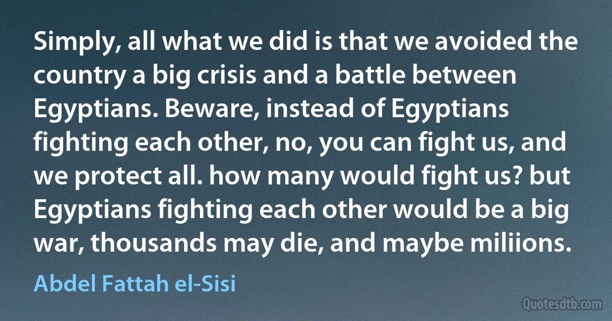 Simply, all what we did is that we avoided the country a big crisis and a battle between Egyptians. Beware, instead of Egyptians fighting each other, no, you can fight us, and we protect all. how many would fight us? but Egyptians fighting each other would be a big war, thousands may die, and maybe miliions. (Abdel Fattah el-Sisi)