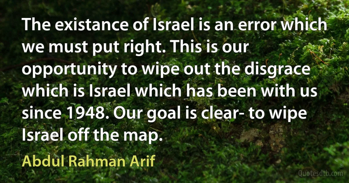 The existance of Israel is an error which we must put right. This is our opportunity to wipe out the disgrace which is Israel which has been with us since 1948. Our goal is clear- to wipe Israel off the map. (Abdul Rahman Arif)