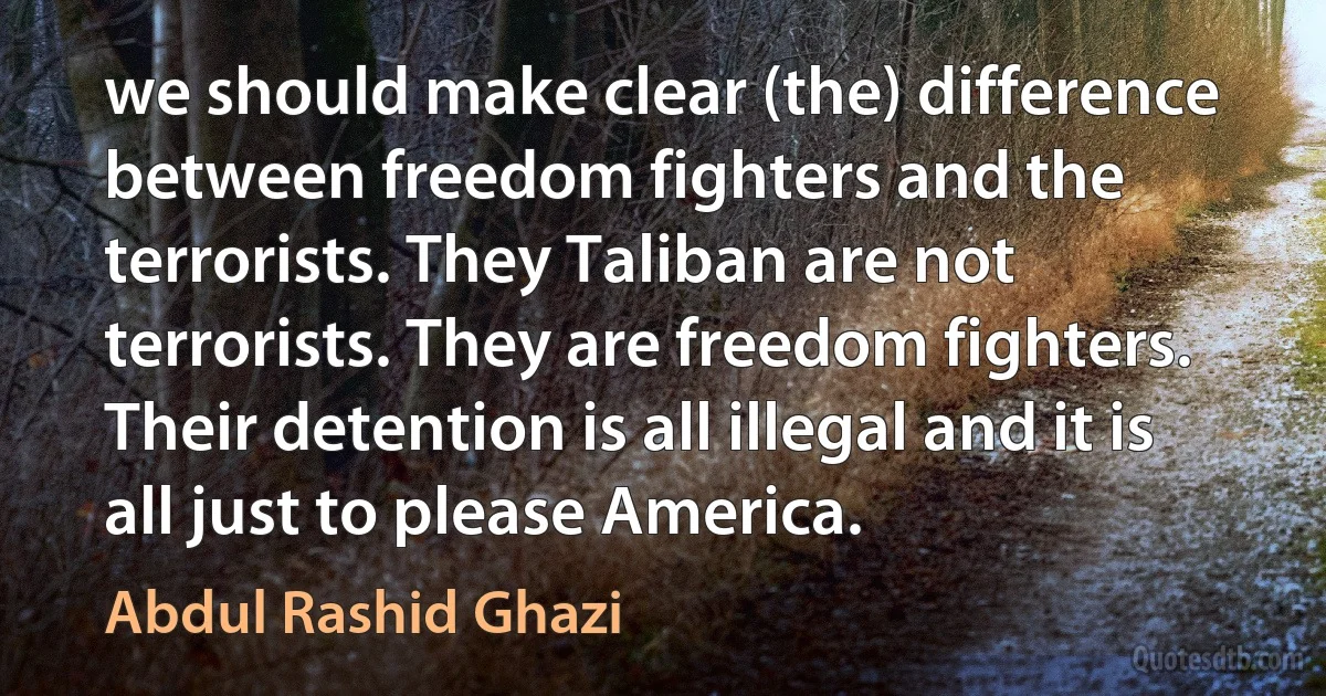 we should make clear (the) difference between freedom fighters and the terrorists. They Taliban are not terrorists. They are freedom fighters. Their detention is all illegal and it is all just to please America. (Abdul Rashid Ghazi)