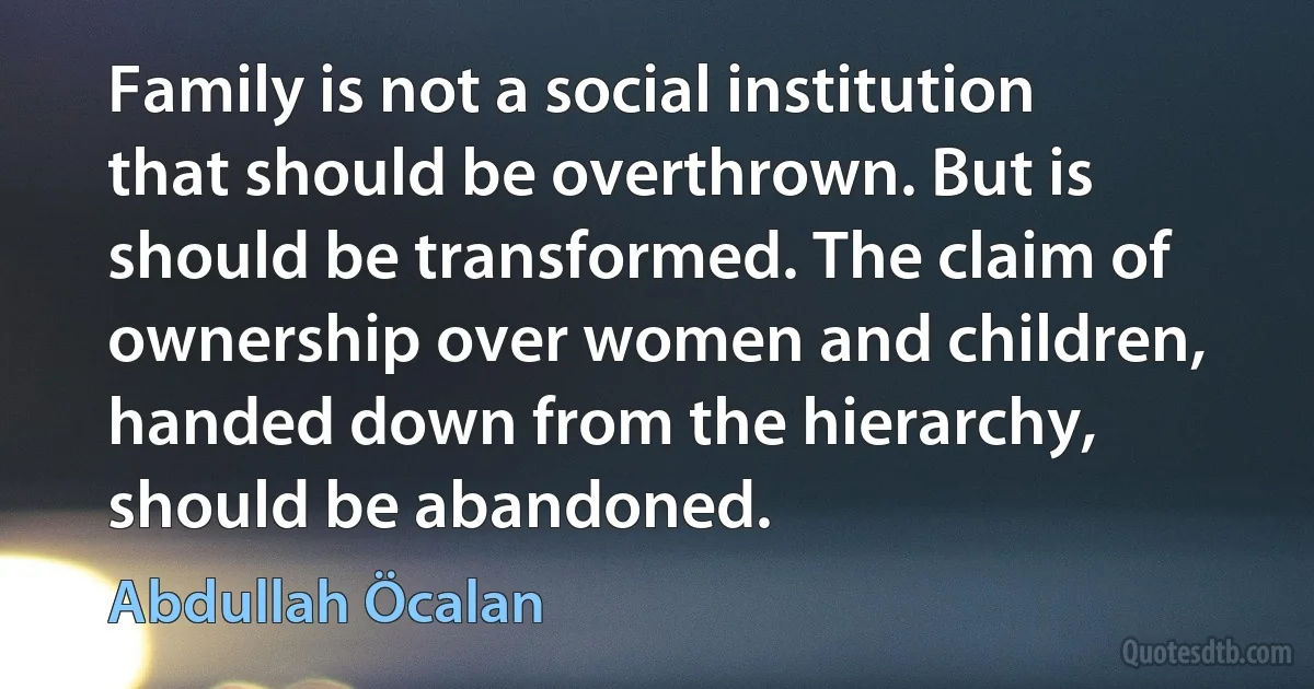 Family is not a social institution that should be overthrown. But is should be transformed. The claim of ownership over women and children, handed down from the hierarchy, should be abandoned. (Abdullah Öcalan)